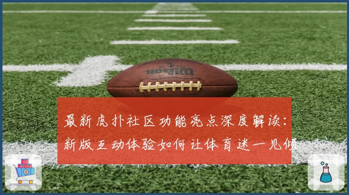 最新虎扑社区功能亮点深度解读：新版互动体验如何让体育迷一见倾心