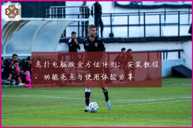 虎扑电脑版全方位评测：安装教程、功能亮点与使用体验分享