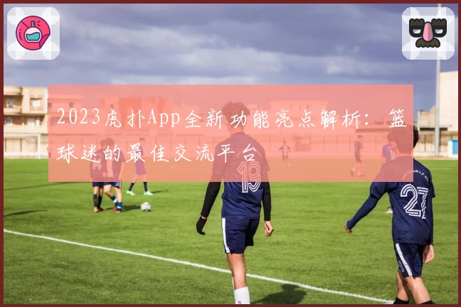 2023虎扑App全新功能亮点解析：篮球迷的最佳交流平台