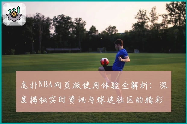 虎扑NBA网页版使用体验全解析:深度揭秘实时资讯与球迷社区的精彩魅力
