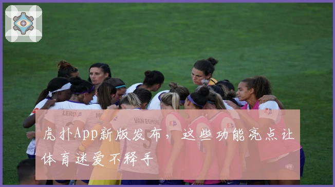 虎扑App新版发布，这些功能亮点让体育迷爱不释手