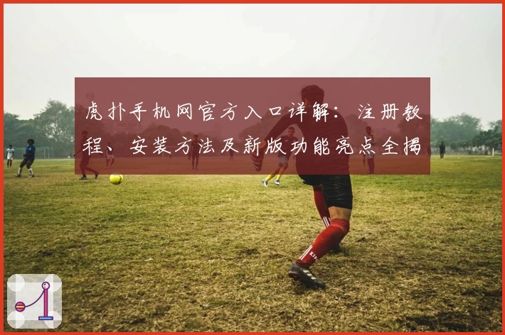 虎扑手机网官方入口详解:注册教程、安装方法及新版功能亮点全揭秘