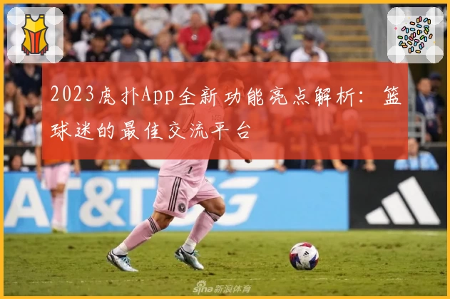 2023虎扑App全新功能亮点解析：篮球迷的最佳交流平台