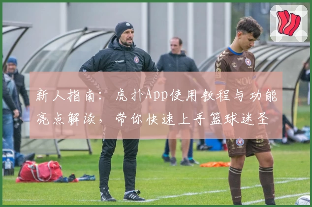 新人指南：虎扑App使用教程与功能亮点解读，带你快速上手篮球迷圣地