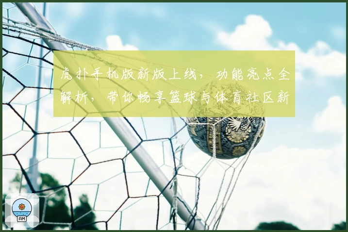 虎扑手机版新版上线，功能亮点全解析，带你畅享篮球与体育社区新体验