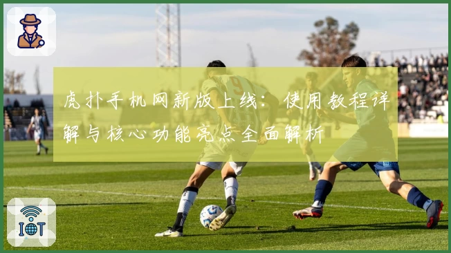 虎扑手机网新版上线：使用教程详解与核心功能亮点全面解析