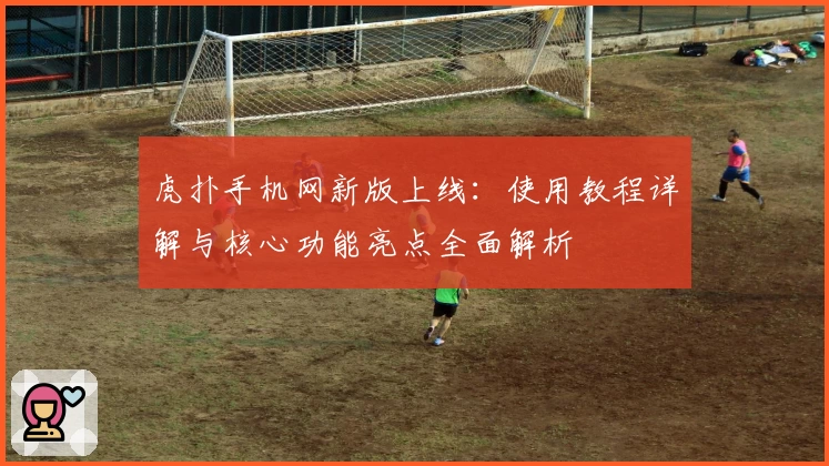 虎扑手机网新版上线:使用教程详解与核心功能亮点全面解析