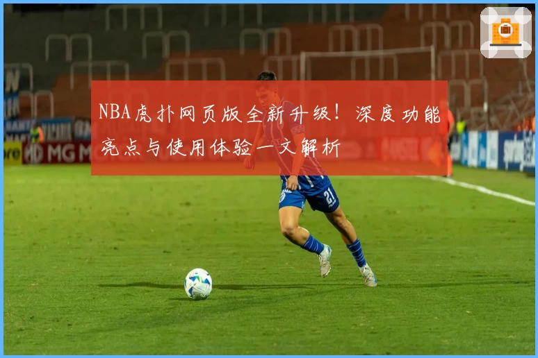 NBA虎扑网页版全新升级！深度功能亮点与使用体验一文解析