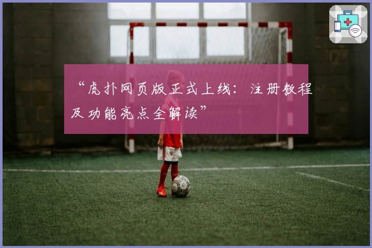 “虎扑网页版正式上线:注册教程及功能亮点全解读”