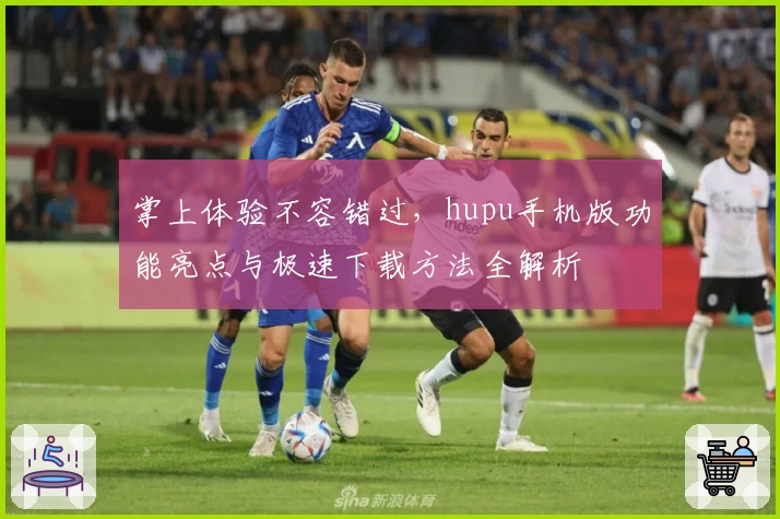 掌上体验不容错过,hupu手机版功能亮点与极速下载方法全解析