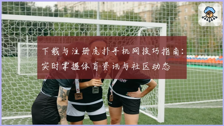 下载与注册虎扑手机网技巧指南：实时掌握体育资讯与社区动态