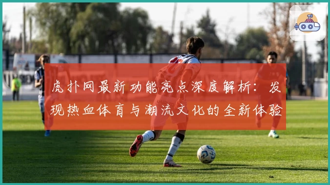 虎扑网最新功能亮点深度解析：发现热血体育与潮流文化的全新体验