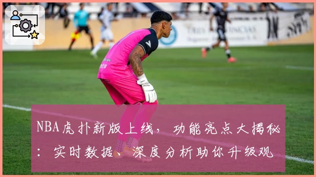 NBA虎扑新版上线，功能亮点大揭秘：实时数据、深度分析助你升级观赛体验