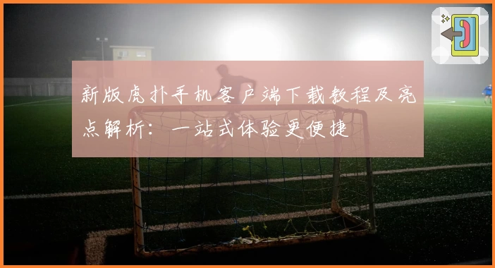 新版虎扑手机客户端下载教程及亮点解析：一站式体验更便捷