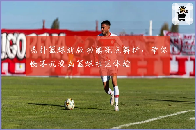 虎扑篮球新版功能亮点解析，带你畅享沉浸式篮球社区体验