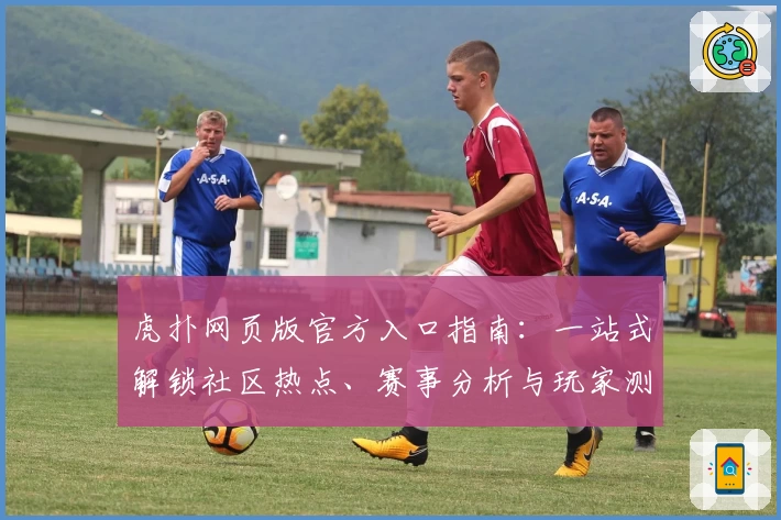 虎扑网页版官方入口指南：一站式解锁社区热点、赛事分析与玩家测评体验