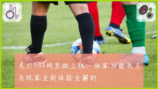 虎扑NBA网页版上线：独家功能亮点与玩家全新体验全解析