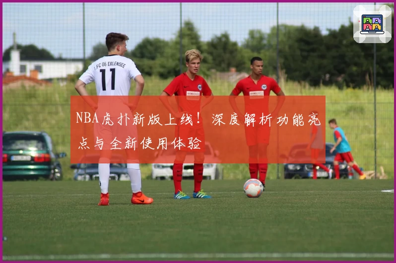 NBA虎扑新版上线!深度解析功能亮点与全新使用体验