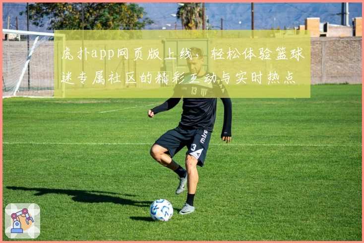 虎扑app网页版上线，轻松体验篮球迷专属社区的精彩互动与实时热点