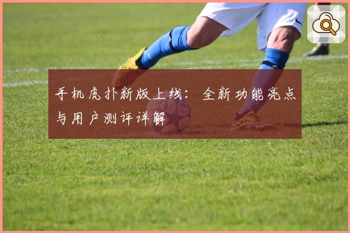 手机虎扑新版上线：全新功能亮点与用户测评详解