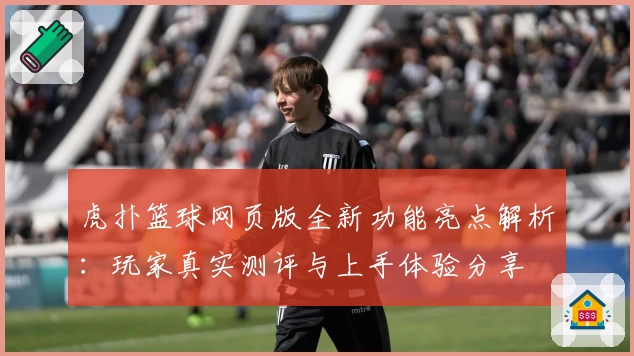 虎扑篮球网页版全新功能亮点解析：玩家真实测评与上手体验分享