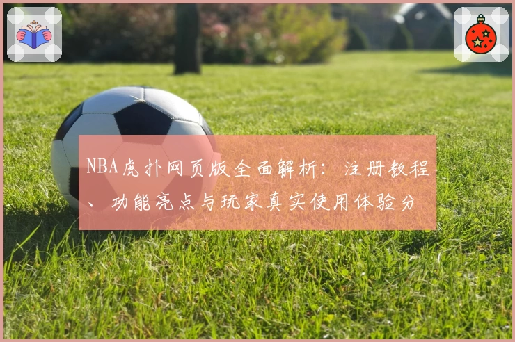 NBA虎扑网页版全面解析:注册教程、功能亮点与玩家真实使用体验分享