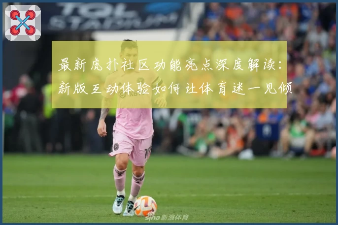 最新虎扑社区功能亮点深度解读：新版互动体验如何让体育迷一见倾心