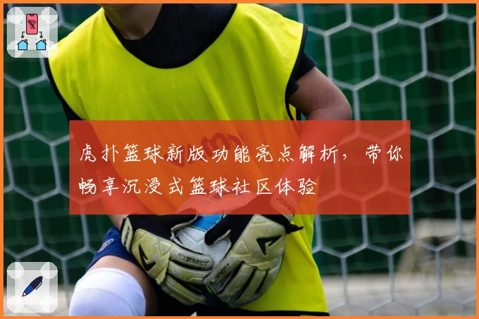 虎扑篮球新版功能亮点解析，带你畅享沉浸式篮球社区体验